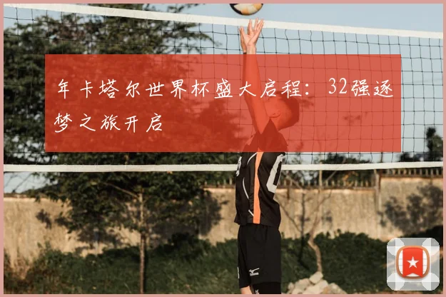 年卡塔尔世界杯盛大启程：32强逐梦之旅开启