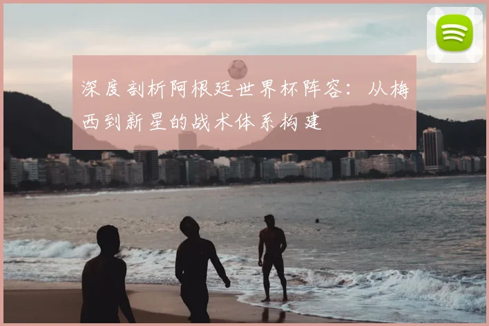 深度剖析阿根廷世界杯阵容:从梅西到新星的战术体系构建