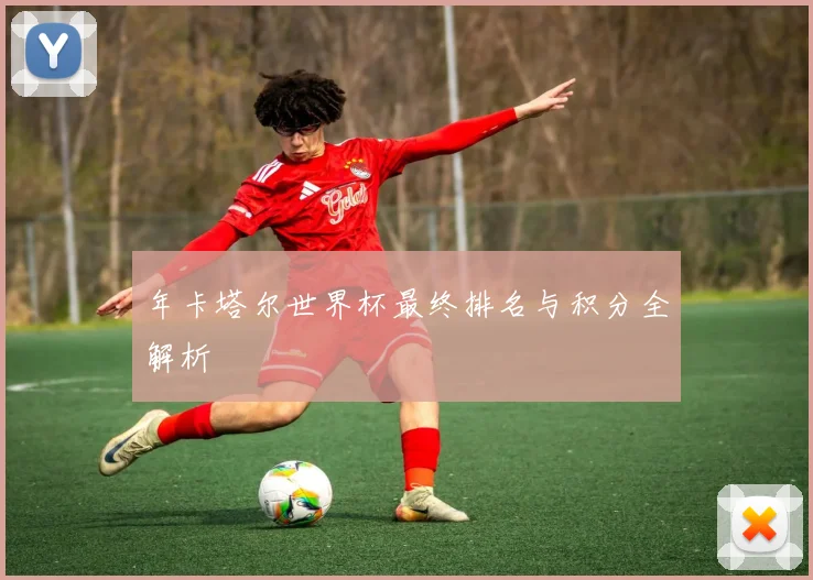 年卡塔尔世界杯最终排名与积分全解析