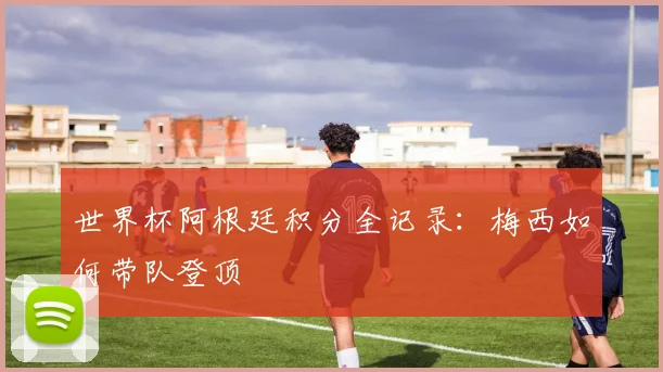 世界杯阿根廷积分全记录:梅西如何带队登顶