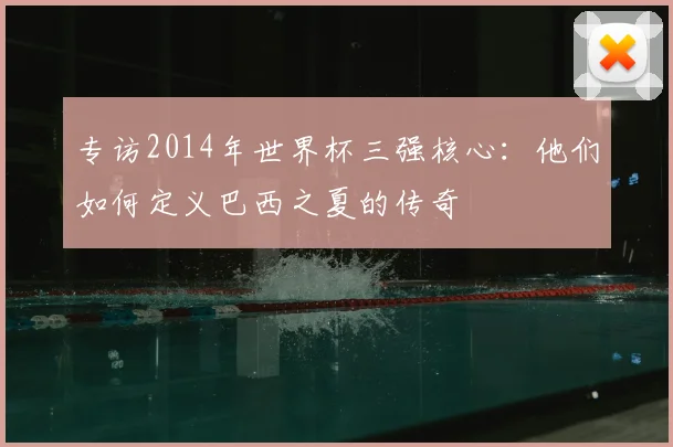 专访2014年世界杯三强核心:他们如何定义巴西之夏的传奇