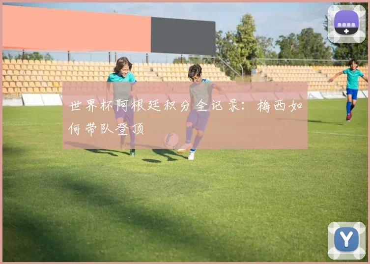 世界杯阿根廷积分全记录:梅西如何带队登顶