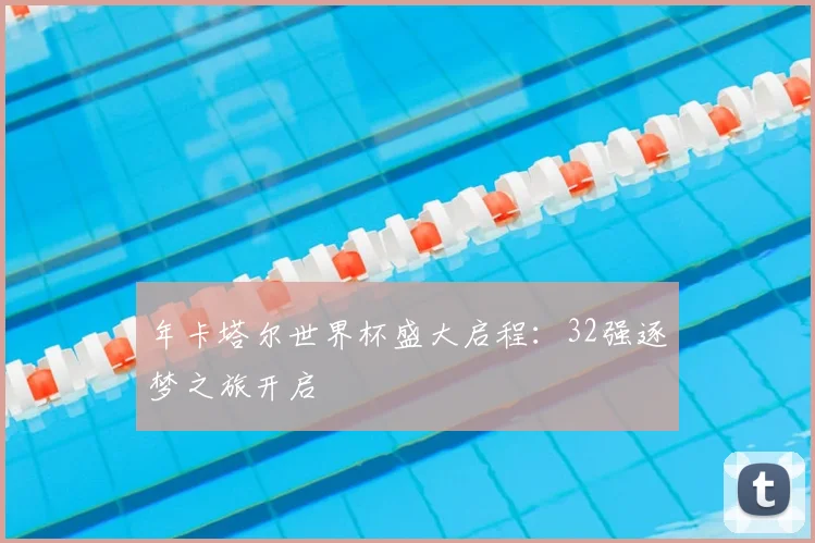 年卡塔尔世界杯盛大启程：32强逐梦之旅开启