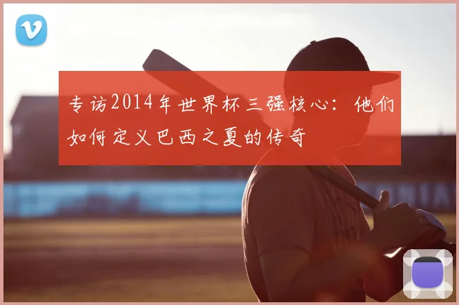 专访2014年世界杯三强核心:他们如何定义巴西之夏的传奇