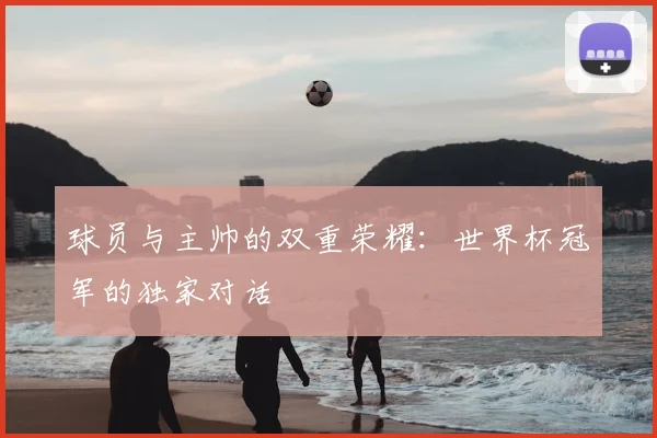 球员与主帅的双重荣耀:世界杯冠军的独家对话