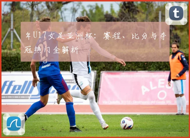 年U17女足亚洲杯：赛程、比分与夺冠热门全解析