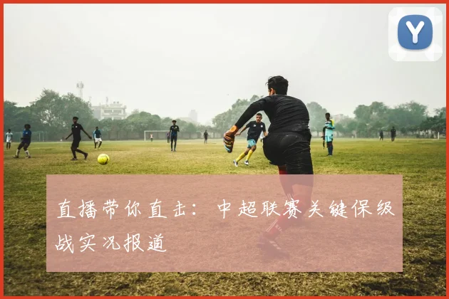 直播带你直击：中超联赛关键保级战实况报道