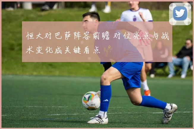 恒大对巴萨阵容前瞻 对位亮点与战术变化成关键看点