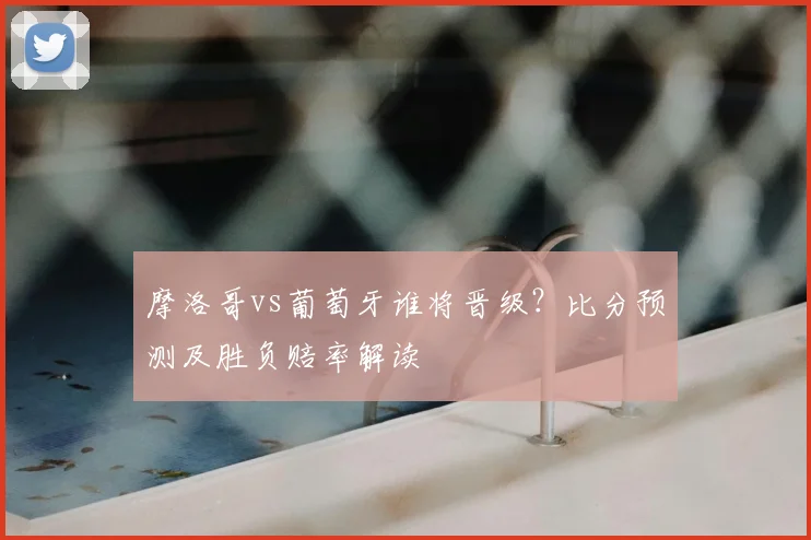 摩洛哥vs葡萄牙谁将晋级?比分预测及胜负赔率解读