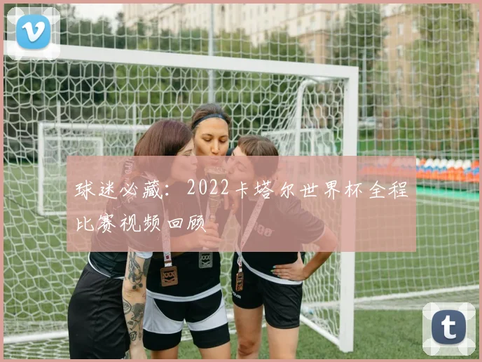 球迷必藏：2022卡塔尔世界杯全程比赛视频回顾