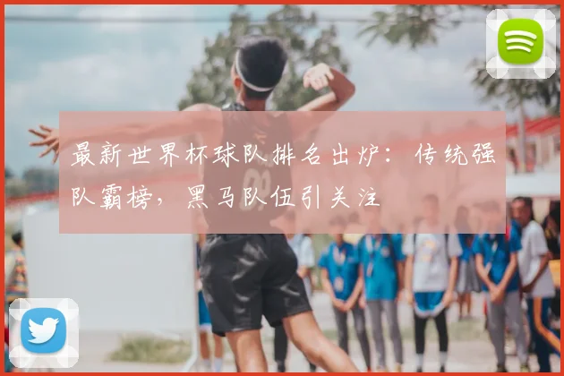 最新世界杯球队排名出炉：传统强队霸榜，黑马队伍引关注
