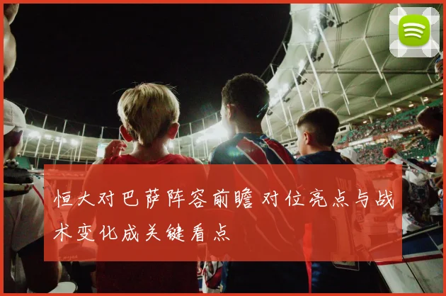 恒大对巴萨阵容前瞻 对位亮点与战术变化成关键看点