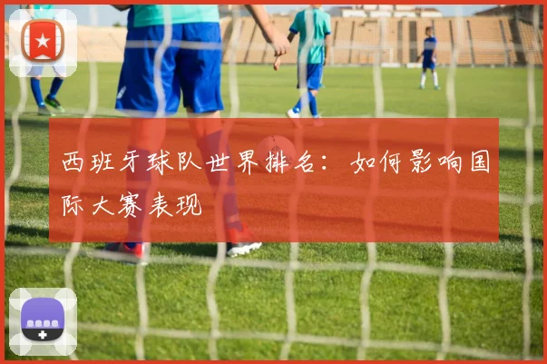 西班牙球队世界排名:如何影响国际大赛表现