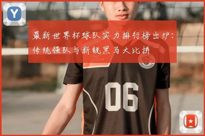 最新世界杯球队实力排行榜出炉：传统强队与新锐黑马大比拼