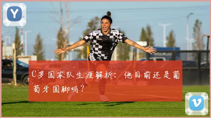 C罗国家队生涯解析:他目前还是葡萄牙国脚吗?